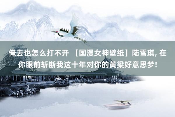 俺去也怎么打不开 【国漫女神壁纸】陆雪琪, 在你眼前斩断我这十年对你的黄粱好意思梦!