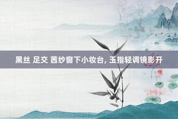 黑丝 足交 茜纱窗下小妆台, 玉指轻调镜影开