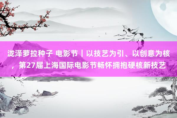 泷泽萝拉种子 电影节｜以技艺为引、以创意为核，第27届上海国际电影节畅怀拥抱硬核新技艺
