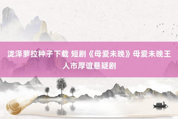 泷泽萝拉种子下载 短剧《母爱未晚》母爱未晚王人市厚谊悬疑剧
