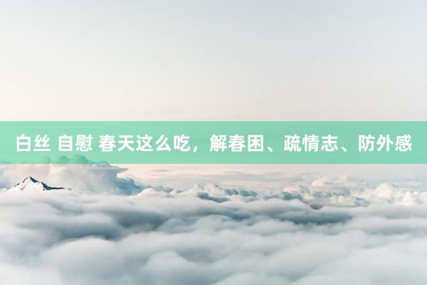 白丝 自慰 春天这么吃，解春困、疏情志、防外感