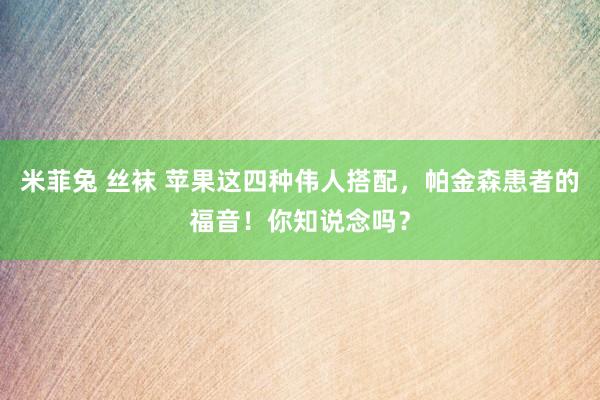 米菲兔 丝袜 苹果这四种伟人搭配，帕金森患者的福音！你知说念吗？